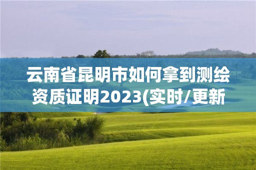 云南省昆明市如何拿到測繪資質(zhì)證明2023(實時/更新中)