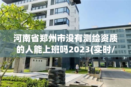 河南省鄭州市沒(méi)有測(cè)繪資質(zhì)的人能上班嗎2023(實(shí)時(shí)/更新中)