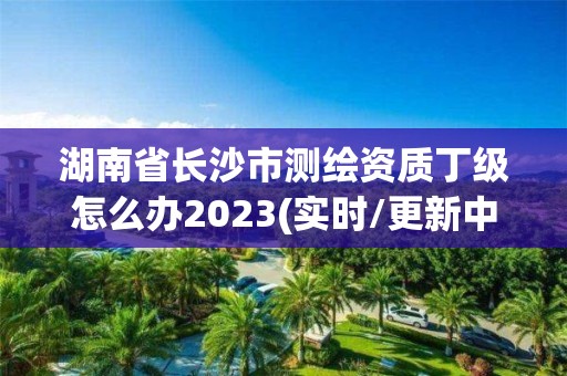 湖南省長沙市測繪資質丁級怎么辦2023(實時/更新中)