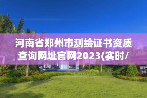 河南省鄭州市測繪證書資質查詢網址官網2023(實時/更新中)