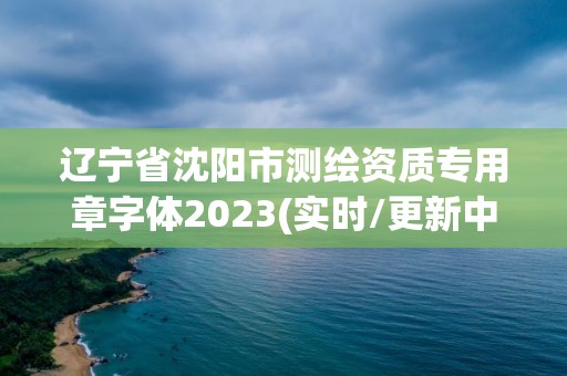 遼寧省沈陽市測繪資質專用章字體2023(實時/更新中)