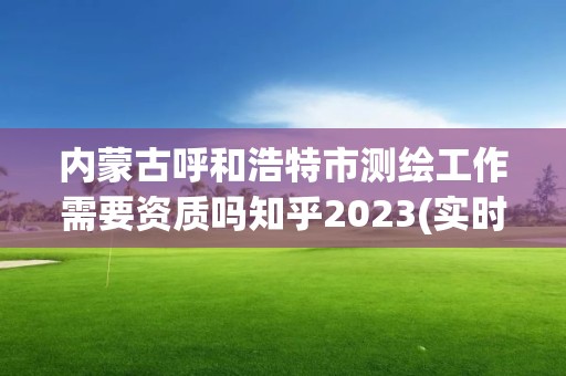 內蒙古呼和浩特市測繪工作需要資質嗎知乎2023(實時/更新中)