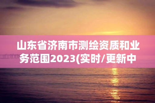 山東省濟(jì)南市測(cè)繪資質(zhì)和業(yè)務(wù)范圍2023(實(shí)時(shí)/更新中)