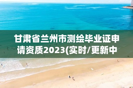 甘肅省蘭州市測繪畢業證申請資質2023(實時/更新中)