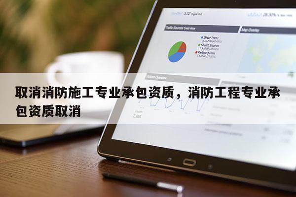 取消消防施工專業承包資質，消防工程專業承包資質取消