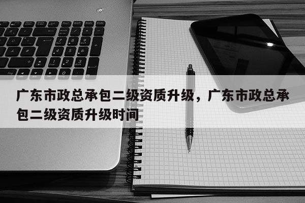 廣東市政總承包二級資質升級，廣東市政總承包二級資質升級時間