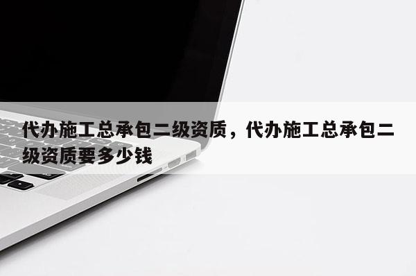 代辦施工總承包二級(jí)資質(zhì)，代辦施工總承包二級(jí)資質(zhì)要多少錢