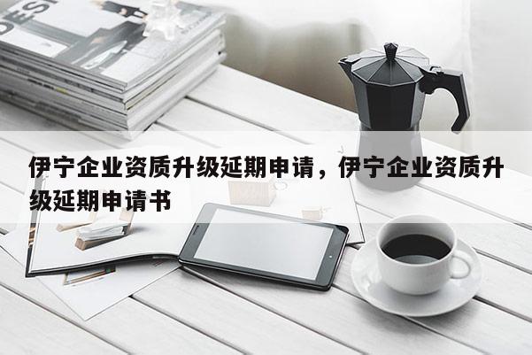 伊寧企業資質升級延期申請，伊寧企業資質升級延期申請書