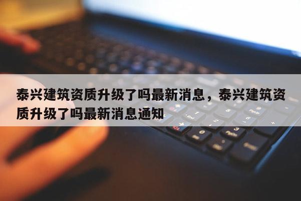 泰興建筑資質升級了嗎最新消息，泰興建筑資質升級了嗎最新消息通知