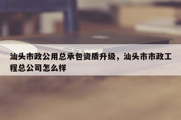 汕頭市政公用總承包資質升級，汕頭市市政工程總公司怎么樣