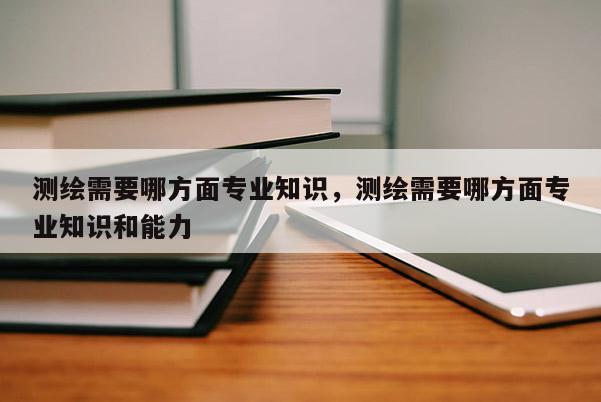 測繪需要哪方面專業知識，測繪需要哪方面專業知識和能力