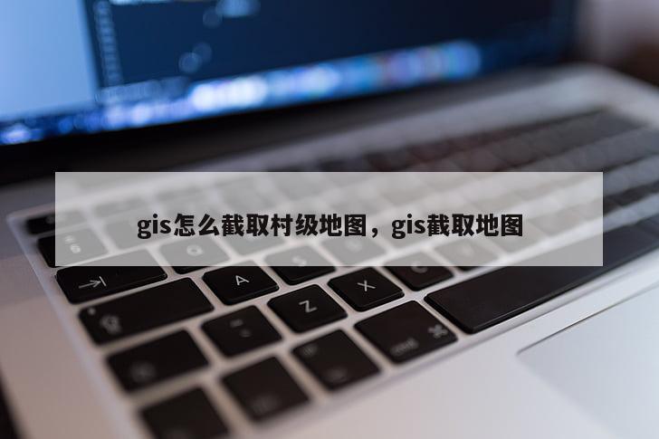 gis怎么截取村級地圖，gis截取地圖