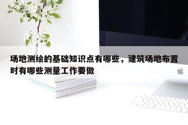 場地測繪的基礎知識點有哪些，建筑場地布置時有哪些測量工作要做