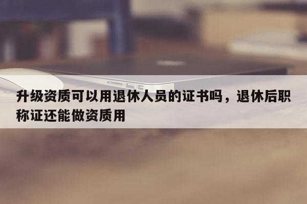 升級資質可以用退休人員的證書嗎，退休后職稱證還能做資質用