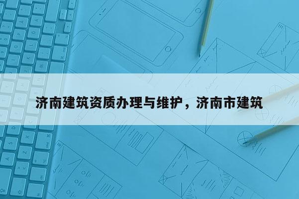 濟南建筑資質辦理與維護，濟南市建筑