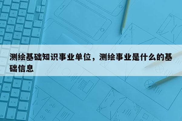 測繪基礎知識事業單位，測繪事業是什么的基礎信息