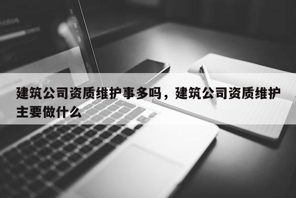 建筑公司資質維護事多嗎，建筑公司資質維護主要做什么