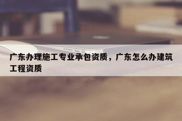 廣東辦理施工專業承包資質，廣東怎么辦建筑工程資質