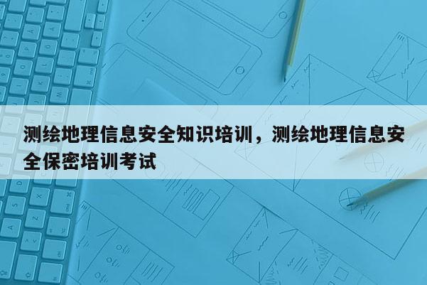 測繪地理信息安全知識培訓，測繪地理信息安全保密培訓考試