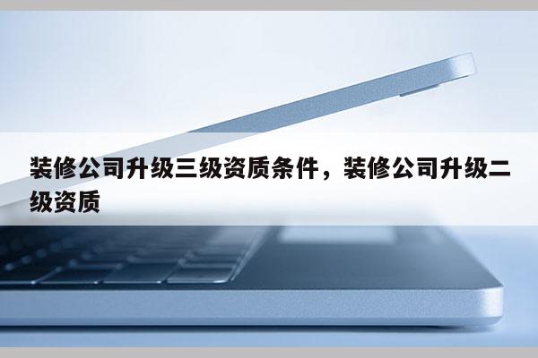 裝修公司升級三級資質條件，裝修公司升級二級資質