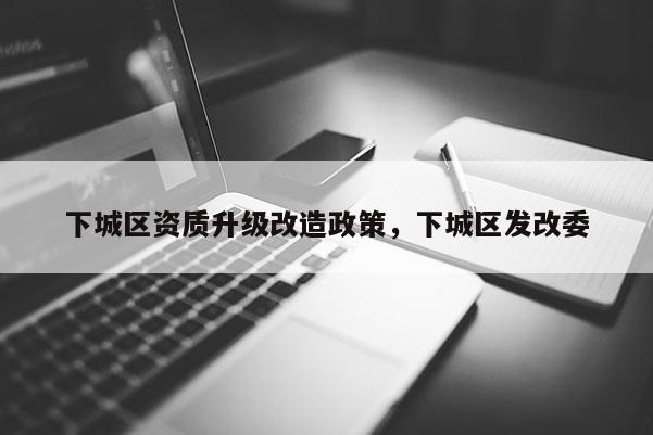 下城區資質升級改造政策，下城區發改委