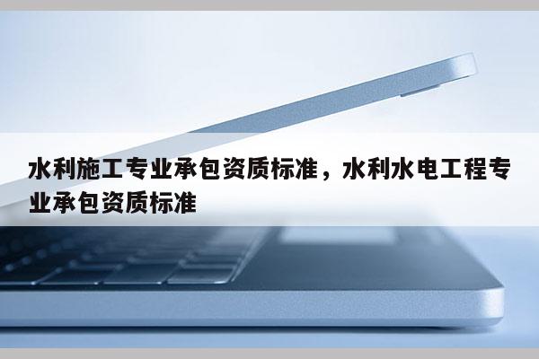 水利施工專業承包資質標準，水利水電工程專業承包資質標準