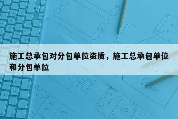 施工總承包對分包單位資質，施工總承包單位和分包單位