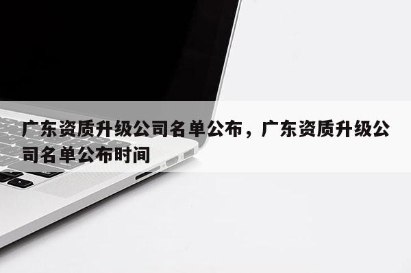 廣東資質升級公司名單公布，廣東資質升級公司名單公布時間