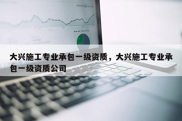 大興施工專業承包一級資質，大興施工專業承包一級資質公司