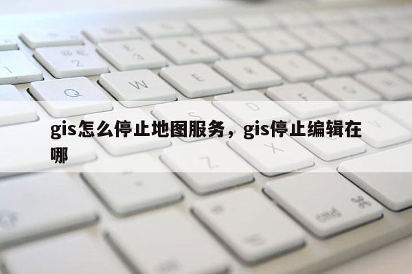 gis怎么停止地圖服務，gis停止編輯在哪