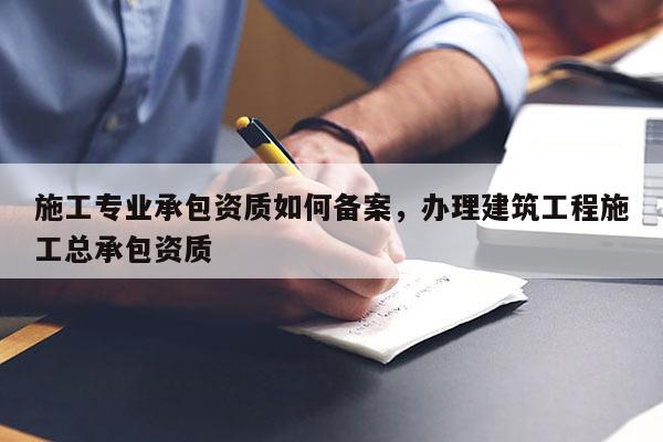 施工專業承包資質如何備案，辦理建筑工程施工總承包資質