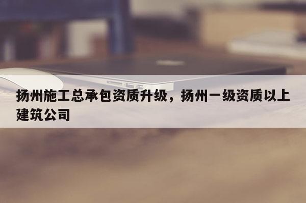 揚州施工總承包資質升級，揚州一級資質以上建筑公司