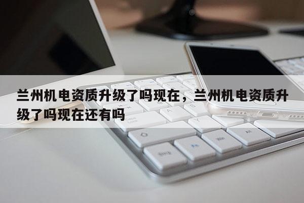 蘭州機電資質升級了嗎現在，蘭州機電資質升級了嗎現在還有嗎