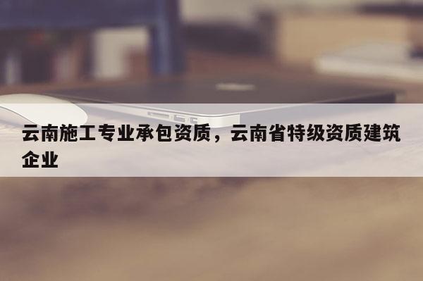 云南施工專業承包資質，云南省特級資質建筑企業