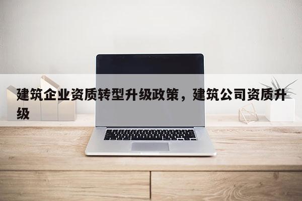 建筑企業資質轉型升級政策，建筑公司資質升級