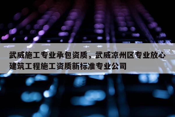 武威施工專業承包資質，武威涼州區專業放心建筑工程施工資質新標準專業公司