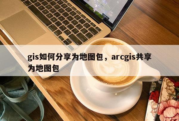 gis如何分享為地圖包，arcgis共享為地圖包