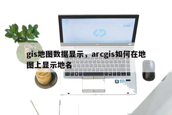 gis地圖數據顯示，arcgis如何在地圖上顯示地名