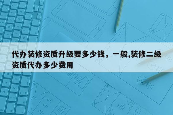 代辦裝修資質升級要多少錢，一般,裝修二級資質代辦多少費用