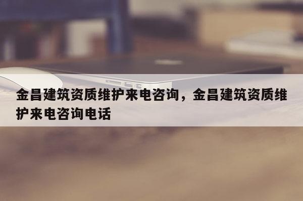 金昌建筑資質維護來電咨詢，金昌建筑資質維護來電咨詢電話