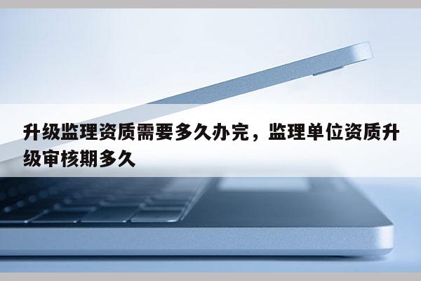 升級監理資質需要多久辦完，監理單位資質升級審核期多久