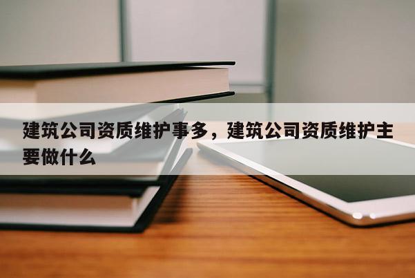 建筑公司資質維護事多，建筑公司資質維護主要做什么