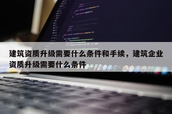 建筑資質升級需要什么條件和手續，建筑企業資質升級需要什么條件