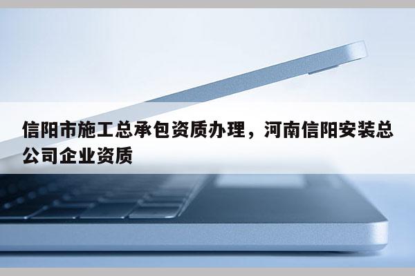 信陽市施工總承包資質(zhì)辦理，河南信陽安裝總公司企業(yè)資質(zhì)