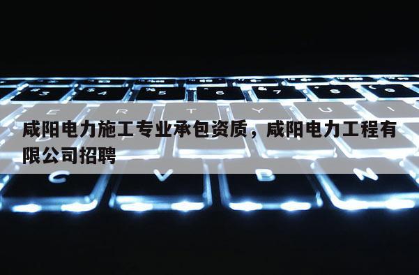 咸陽電力施工專業承包資質，咸陽電力工程有限公司招聘