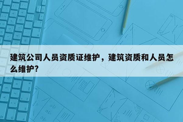 建筑公司人員資質(zhì)證維護(hù)，建筑資質(zhì)和人員怎么維護(hù)?