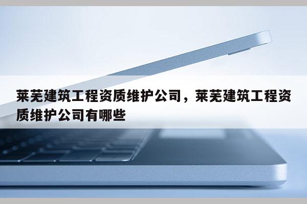 萊蕪建筑工程資質維護公司，萊蕪建筑工程資質維護公司有哪些