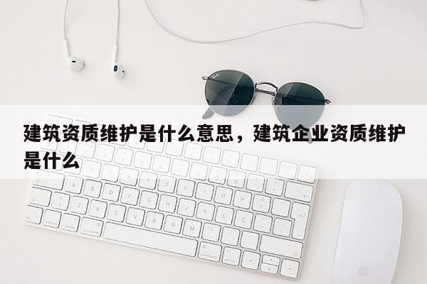 建筑資質(zhì)維護(hù)是什么意思，建筑企業(yè)資質(zhì)維護(hù)是什么