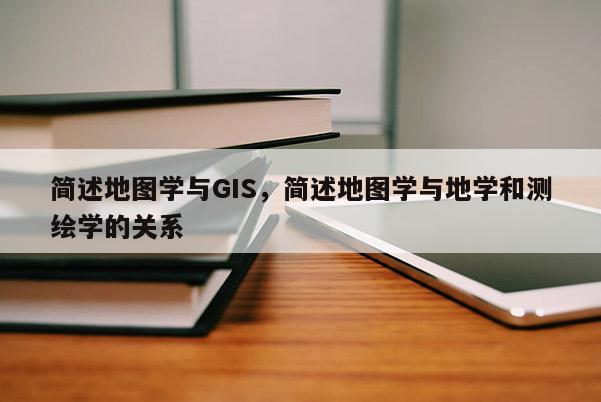 簡述地圖學與GIS，簡述地圖學與地學和測繪學的關系