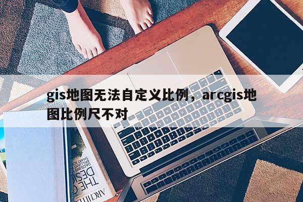 gis地圖無法自定義比例，arcgis地圖比例尺不對